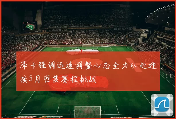 泽卡强调迅速调整心态全力以赴迎接5月密集赛程挑战