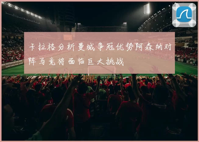 卡拉格分析曼城争冠优势阿森纳对阵马竞将面临巨大挑战