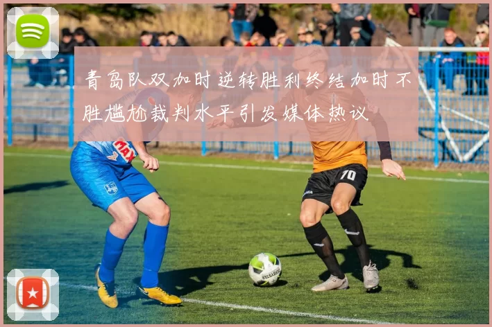 青岛队双加时逆转胜利终结加时不胜尴尬裁判水平引发媒体热议