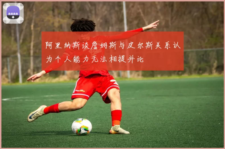 阿里纳斯谈詹姆斯与皮尔斯关系认为个人能力无法相提并论