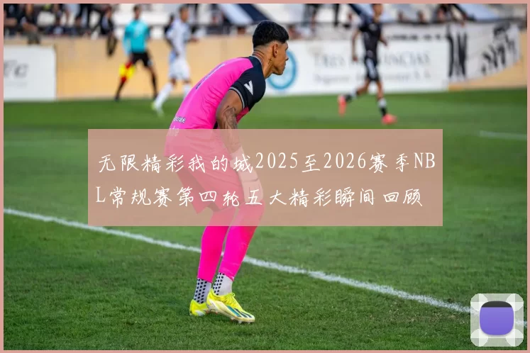 无限精彩我的城2025至2026赛季NBL常规赛第四轮五大精彩瞬间回顾