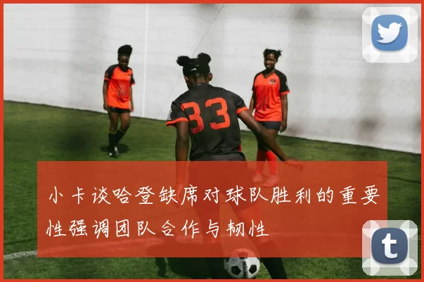小卡谈哈登缺席对球队胜利的重要性强调团队合作与韧性