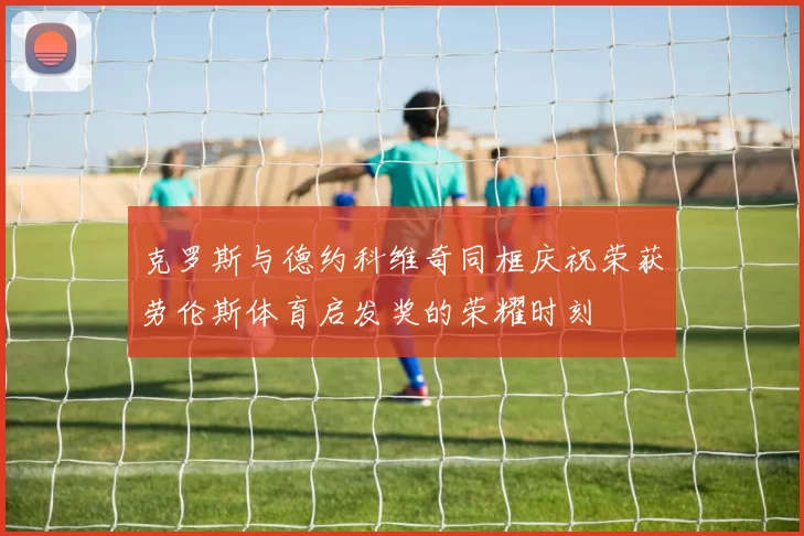 克罗斯与德约科维奇同框庆祝荣获劳伦斯体育启发奖的荣耀时刻