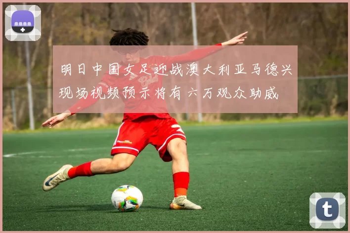 明日中国女足迎战澳大利亚马德兴现场视频预示将有六万观众助威