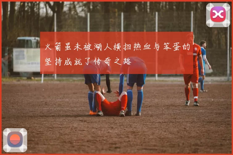 火箭虽未被湖人横扫热血与笨蛋的坚持成就了传奇之路