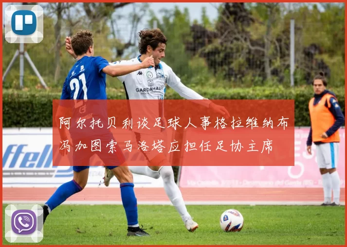 阿尔托贝利谈足球人事格拉维纳布冯加图索马洛塔应担任足协主席