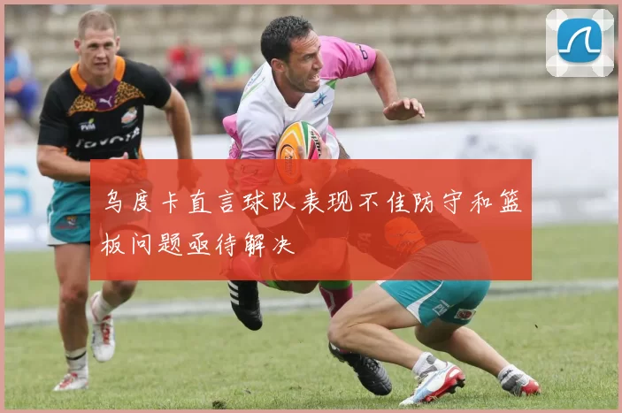 乌度卡直言球队表现不佳防守和篮板问题亟待解决