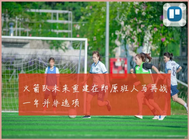 火箭队未来重建在即原班人马再战一年并非选项