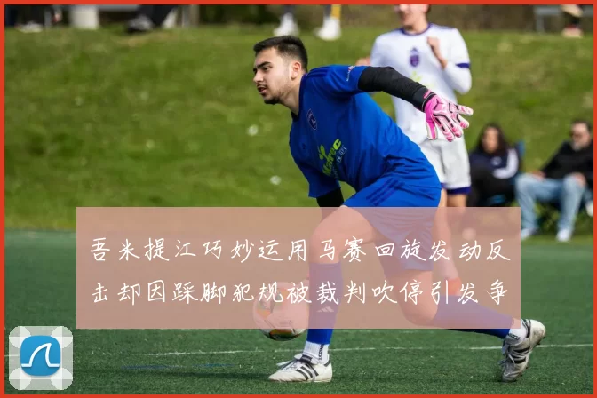 吾米提江巧妙运用马赛回旋发动反击却因踩脚犯规被裁判吹停引发争议