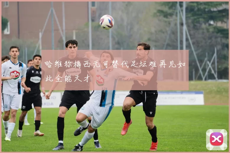 哈维称梅西无可替代足坛难再见如此全能天才