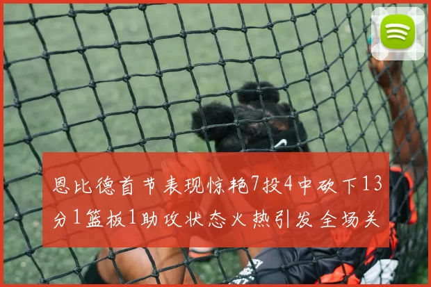 恩比德首节表现惊艳7投4中砍下13分1篮板1助攻状态火热引发全场关注