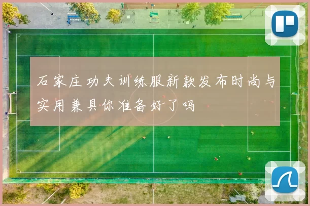 石家庄功夫训练服新款发布时尚与实用兼具你准备好了吗
