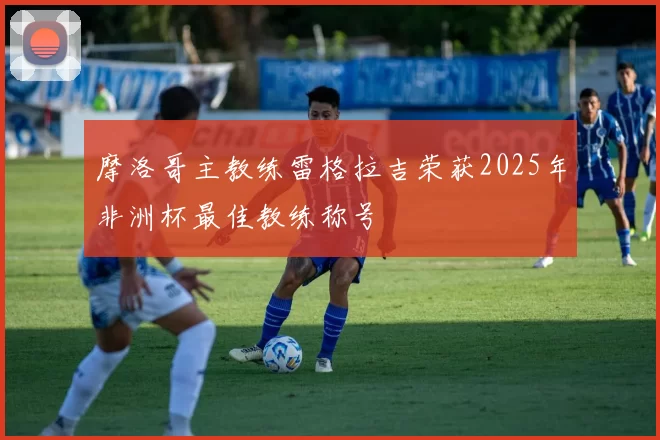 摩洛哥主教练雷格拉吉荣获2025年非洲杯最佳教练称号