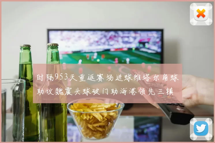 时隔953天重返赛场进球维塔尔角球助攻魏震头球破门助海港领先三镇