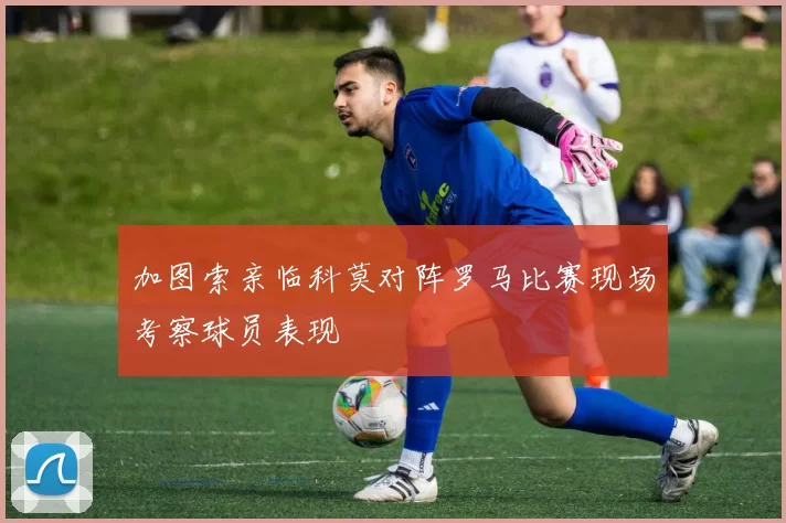 加图索亲临科莫对阵罗马比赛现场考察球员表现