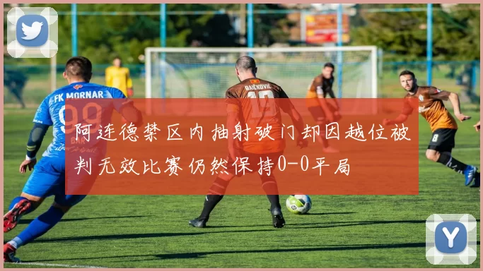 阿连德禁区内抽射破门却因越位被判无效比赛仍然保持0-0平局