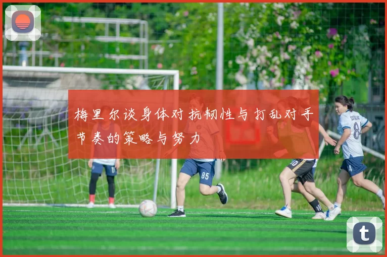 梅里尔谈身体对抗韧性与打乱对手节奏的策略与努力