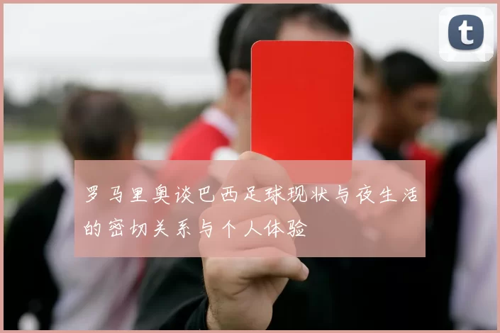 罗马里奥谈巴西足球现状与夜生活的密切关系与个人体验