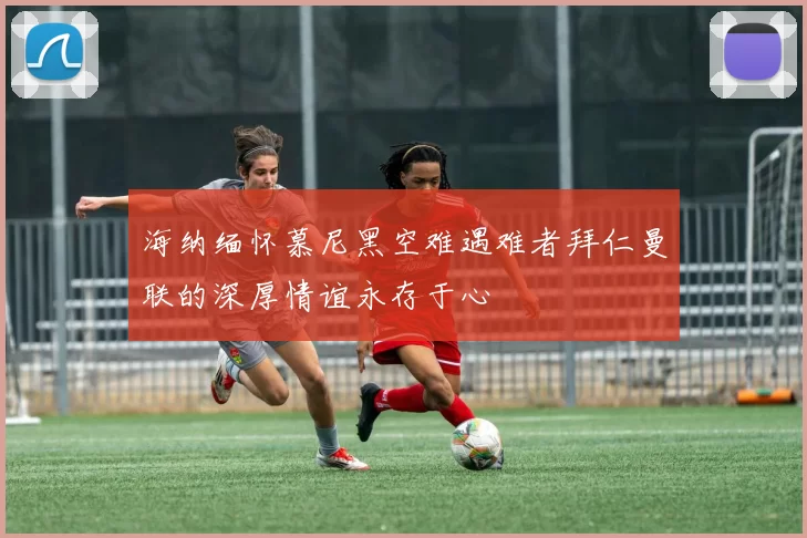 海纳缅怀慕尼黑空难遇难者拜仁曼联的深厚情谊永存于心