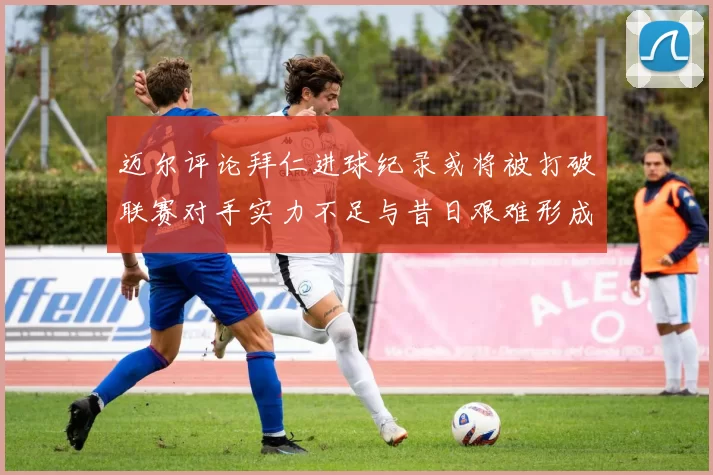 迈尔评论拜仁进球纪录或将被打破联赛对手实力不足与昔日艰难形成鲜明对比